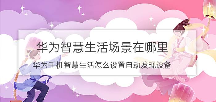 华为智慧生活场景在哪里 华为手机智慧生活怎么设置自动发现设备？